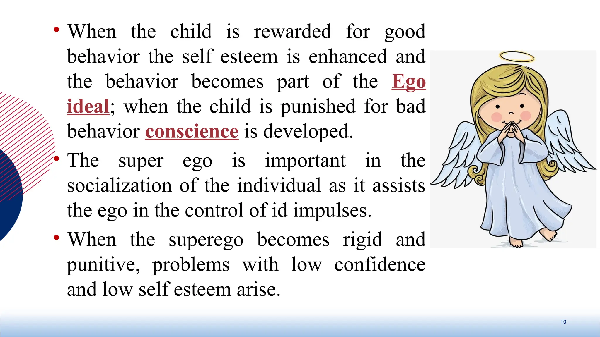 • When the child is rewarded for good
behavior the self esteem is enhanced and
the behavior becomes part of the Ego
ideal; when the child is punished for bad
behavior conscience is developed.
• The super ego is important in the
socialization of the individual as it assists
the ego in the control of id impulses.
• When the superego becomes rigid and
punitive, problems with low confidence
and low self esteem arise.
10
 
