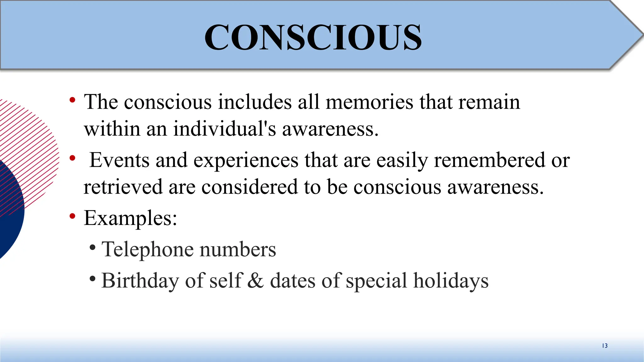 • The conscious includes all memories that remain
within an individual's awareness.
• Events and experiences that are easily remembered or
retrieved are considered to be conscious awareness.
• Examples:
• Telephone numbers
• Birthday of self & dates of special holidays
13
CONSCIOUS
 