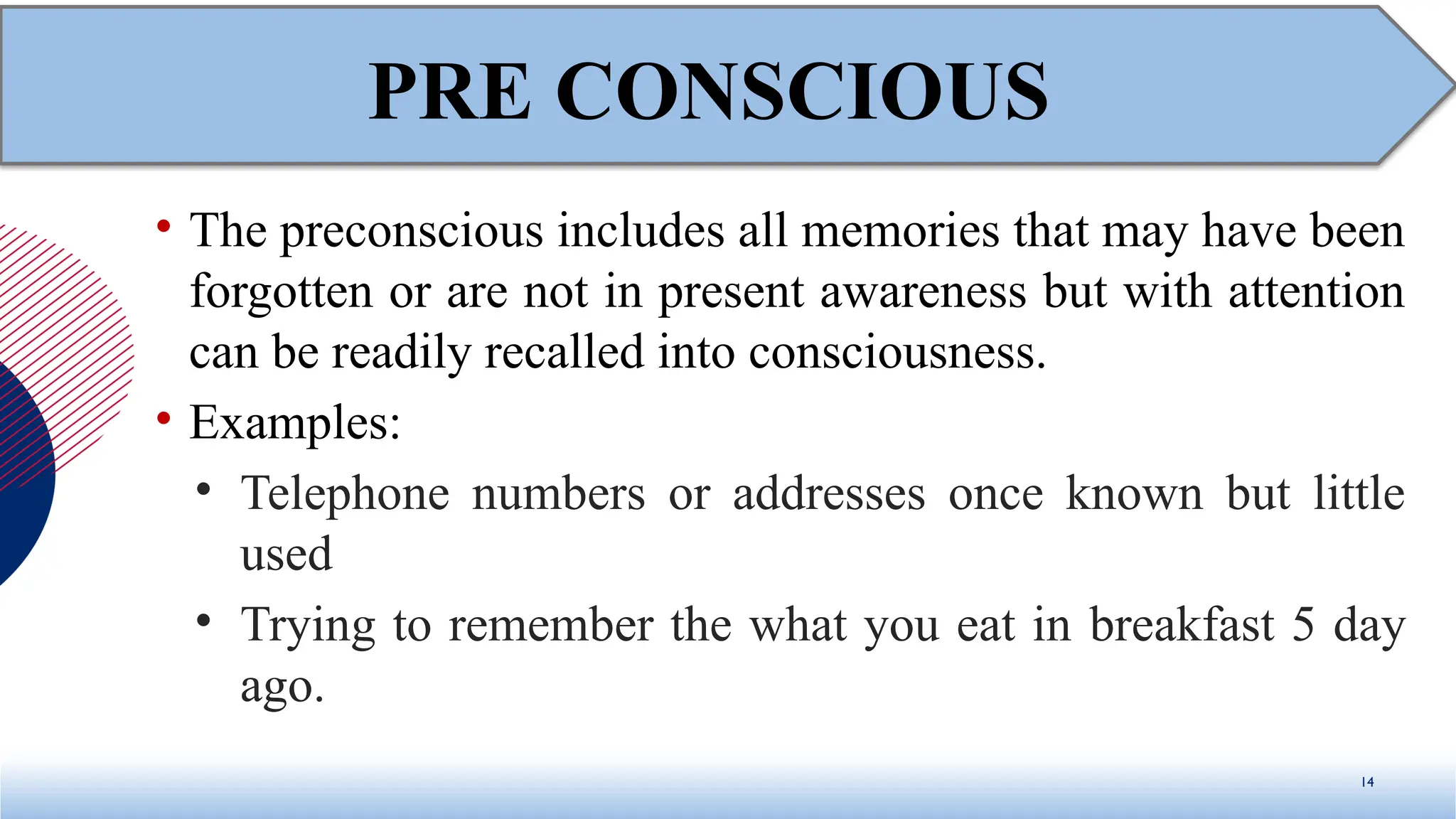 • The preconscious includes all memories that may have been
forgotten or are not in present awareness but with attention
can be readily recalled into consciousness.
• Examples:
• Telephone numbers or addresses once known but little
used
• Trying to remember the what you eat in breakfast 5 day
ago.
14
PRE CONSCIOUS
 