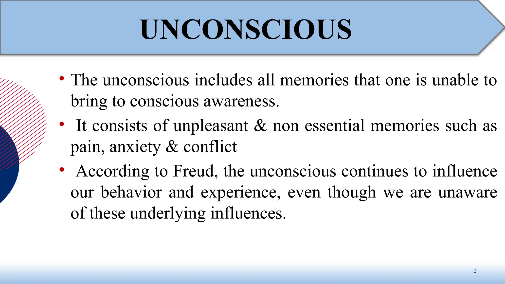 • The unconscious includes all memories that one is unable to
bring to conscious awareness.
• It consists of unpleasant & non essential memories such as
pain, anxiety & conflict
• According to Freud, the unconscious continues to influence
our behavior and experience, even though we are unaware
of these underlying influences.
15
UNCONSCIOUS
 