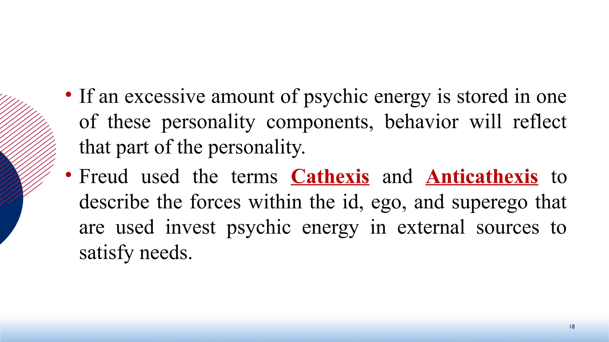 • If an excessive amount of psychic energy is stored in one
of these personality components, behavior will reflect
that part of the personality.
• Freud used the terms Cathexis and Anticathexis to
describe the forces within the id, ego, and superego that
are used invest psychic energy in external sources to
satisfy needs.
18
 