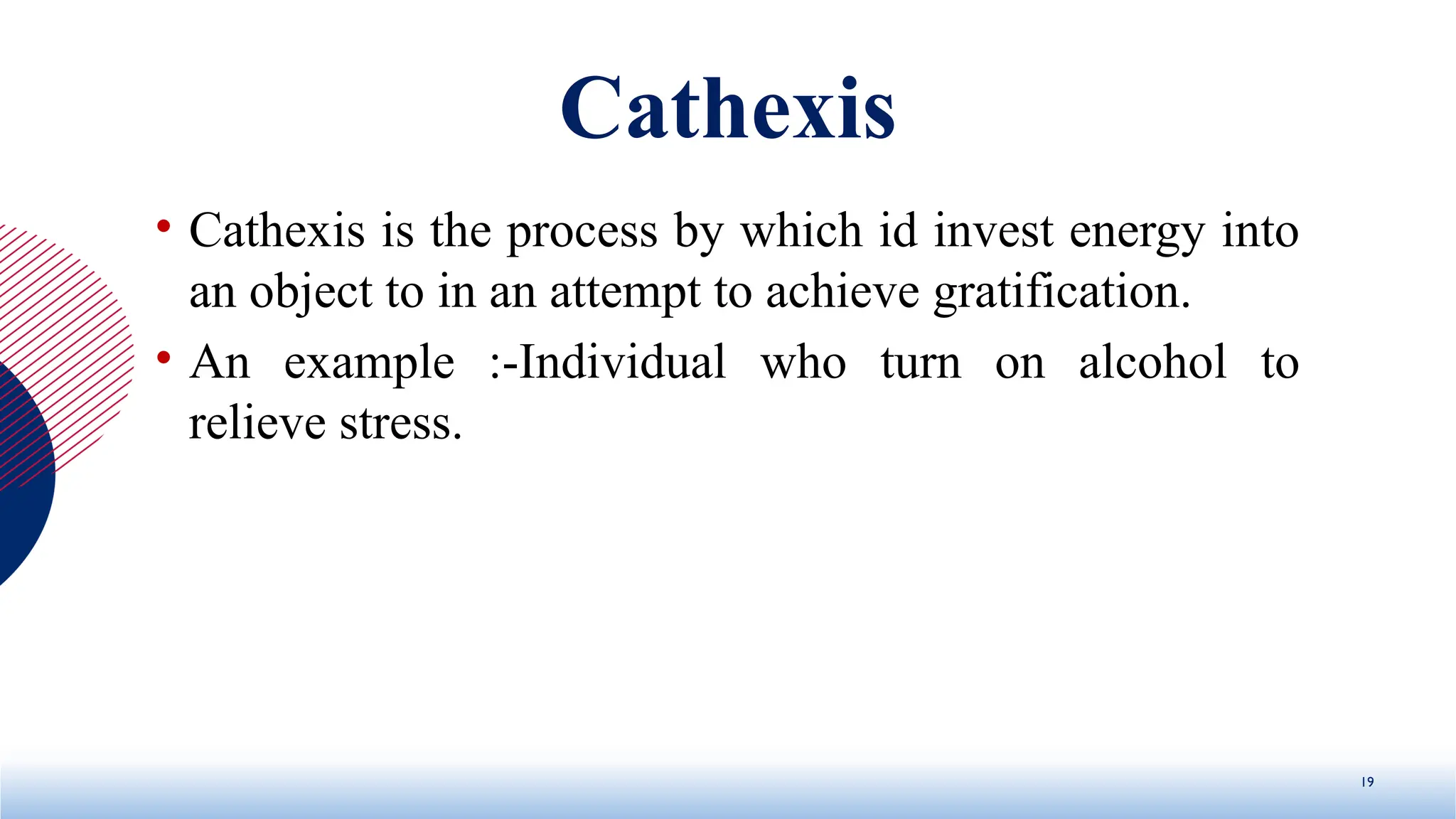 Cathexis
• Cathexis is the process by which id invest energy into
an object to in an attempt to achieve gratification.
• An example :-Individual who turn on alcohol to
relieve stress.
19
 