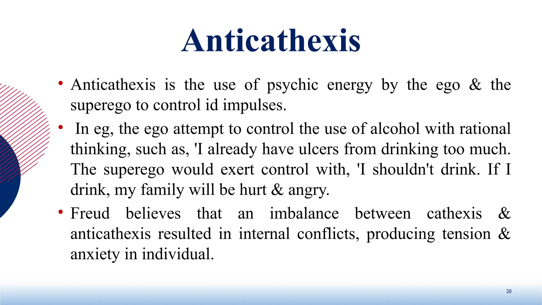 Anticathexis
• Anticathexis is the use of psychic energy by the ego & the
superego to control id impulses.
• In eg, the ego attempt to control the use of alcohol with rational
thinking, such as, 'I already have ulcers from drinking too much.
The superego would exert control with, 'I shouldn't drink. If I
drink, my family will be hurt & angry.
• Freud believes that an imbalance between cathexis &
anticathexis resulted in internal conflicts, producing tension &
anxiety in individual.
20
 