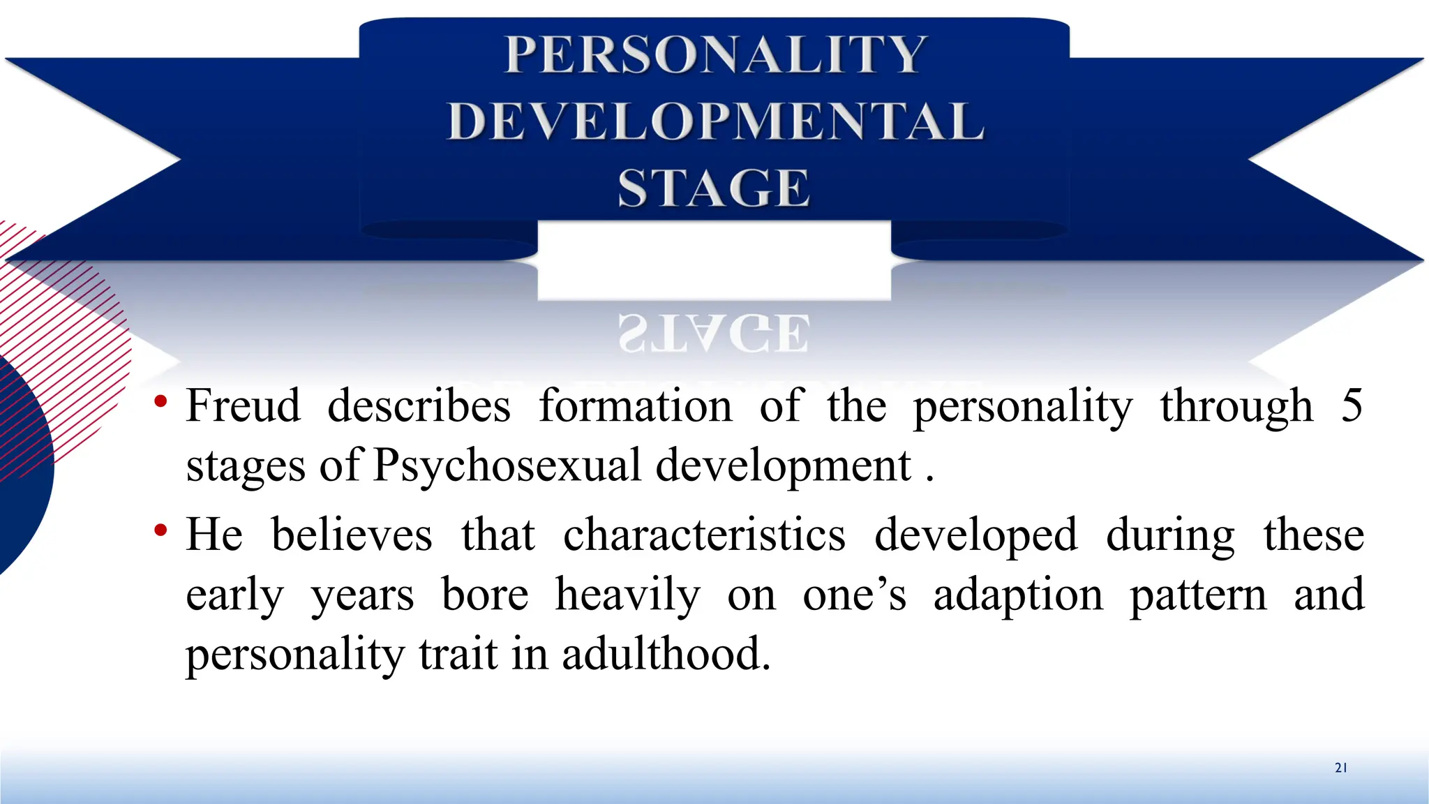 • Freud describes formation of the personality through 5
stages of Psychosexual development .
• He believes that characteristics developed during these
early years bore heavily on one’s adaption pattern and
personality trait in adulthood.
21
 