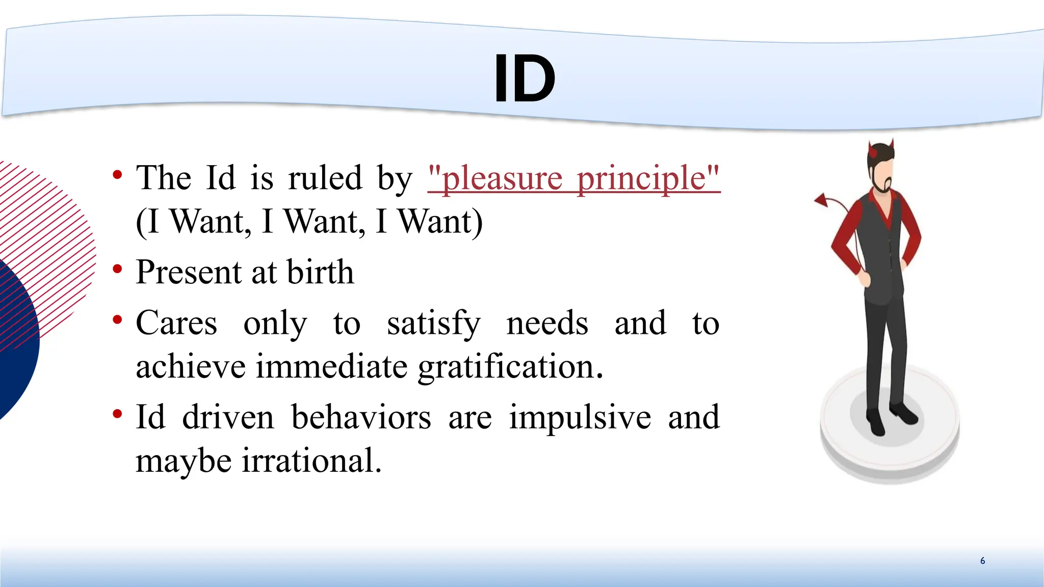 • The Id is ruled by "pleasure principle"
(I Want, I Want, I Want)
• Present at birth
• Cares only to satisfy needs and to
achieve immediate gratification.
• Id driven behaviors are impulsive and
maybe irrational.
6
ID
 