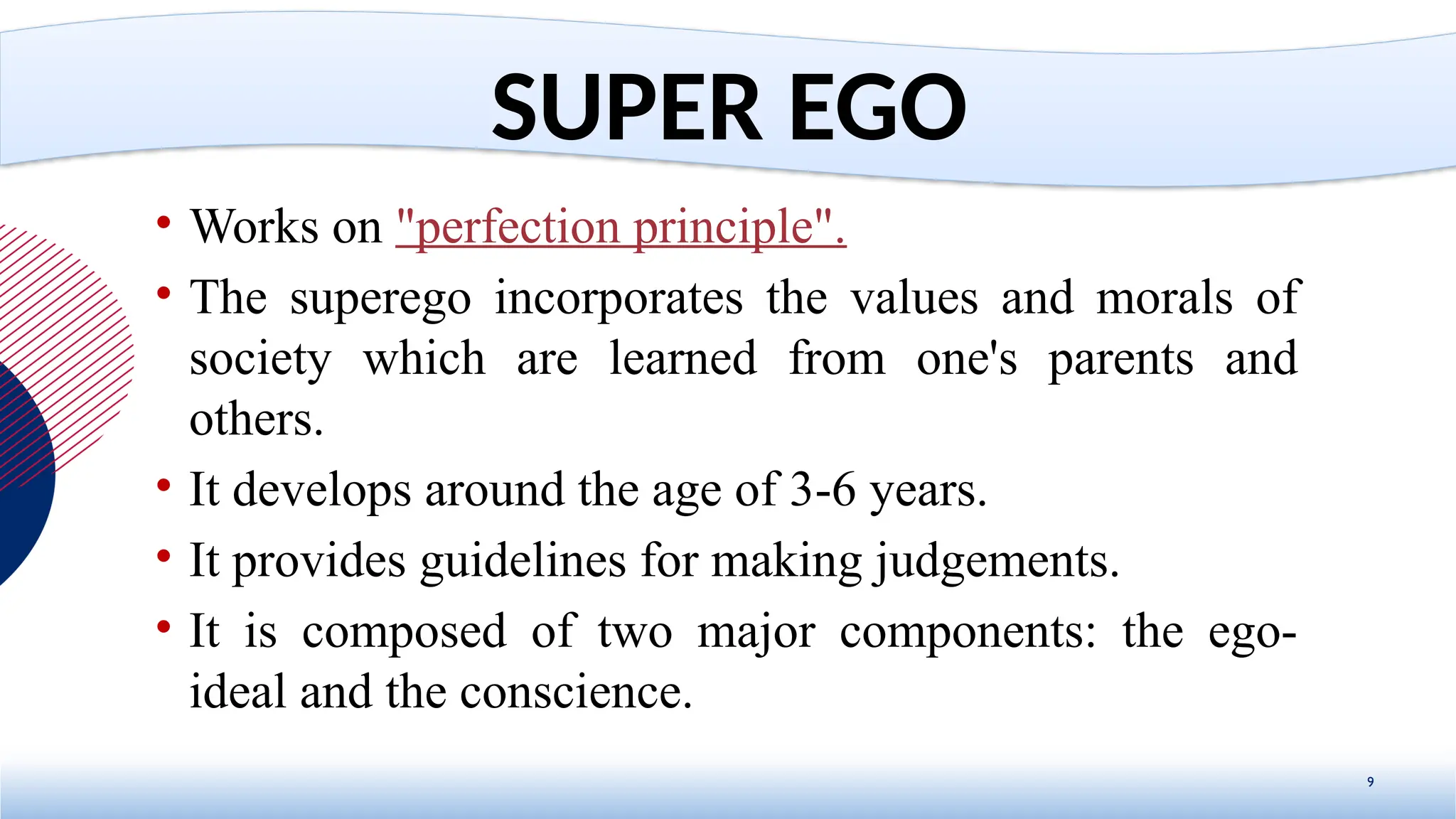 • Works on "perfection principle".
• The superego incorporates the values and morals of
society which are learned from one's parents and
others.
• It develops around the age of 3-6 years.
• It provides guidelines for making judgements.
• It is composed of two major components: the ego-
ideal and the conscience.
9
SUPER EGO
 