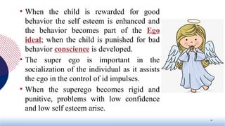 • When the child is rewarded for good
behavior the self esteem is enhanced and
the behavior becomes part of the Ego
ideal; when the child is punished for bad
behavior conscience is developed.
• The super ego is important in the
socialization of the individual as it assists
the ego in the control of id impulses.
• When the superego becomes rigid and
punitive, problems with low confidence
and low self esteem arise.
10
 