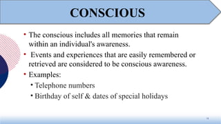 • The conscious includes all memories that remain
within an individual's awareness.
• Events and experiences that are easily remembered or
retrieved are considered to be conscious awareness.
• Examples:
• Telephone numbers
• Birthday of self & dates of special holidays
13
CONSCIOUS
 