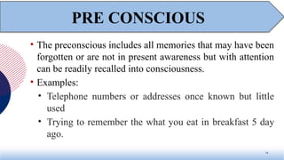 • The preconscious includes all memories that may have been
forgotten or are not in present awareness but with attention
can be readily recalled into consciousness.
• Examples:
• Telephone numbers or addresses once known but little
used
• Trying to remember the what you eat in breakfast 5 day
ago.
14
PRE CONSCIOUS
 