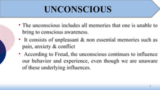 • The unconscious includes all memories that one is unable to
bring to conscious awareness.
• It consists of unpleasant & non essential memories such as
pain, anxiety & conflict
• According to Freud, the unconscious continues to influence
our behavior and experience, even though we are unaware
of these underlying influences.
15
UNCONSCIOUS
 