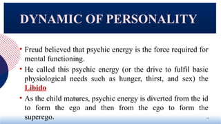 • Freud believed that psychic energy is the force required for
mental functioning.
• He called this psychic energy (or the drive to fulfil basic
physiological needs such as hunger, thirst, and sex) the
Libido
• As the child matures, psychic energy is diverted from the id
to form the ego and then from the ego to form the
superego. 17
DYNAMIC OF PERSONALITY
 