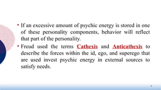 • If an excessive amount of psychic energy is stored in one
of these personality components, behavior will reflect
that part of the personality.
• Freud used the terms Cathexis and Anticathexis to
describe the forces within the id, ego, and superego that
are used invest psychic energy in external sources to
satisfy needs.
18
 