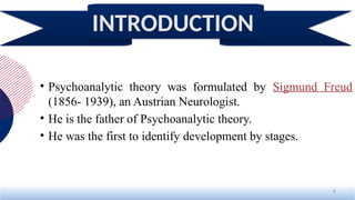 • Psychoanalytic theory was formulated by Sigmund Freud
(1856- 1939), an Austrian Neurologist.
• He is the father of Psychoanalytic theory.
• He was the first to identify development by stages.
2
INTRODUCTION
 