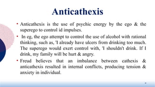 Anticathexis
• Anticathexis is the use of psychic energy by the ego & the
superego to control id impulses.
• In eg, the ego attempt to control the use of alcohol with rational
thinking, such as, 'I already have ulcers from drinking too much.
The superego would exert control with, 'I shouldn't drink. If I
drink, my family will be hurt & angry.
• Freud believes that an imbalance between cathexis &
anticathexis resulted in internal conflicts, producing tension &
anxiety in individual.
20
 