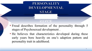 • Freud describes formation of the personality through 5
stages of Psychosexual development .
• He believes that characteristics developed during these
early years bore heavily on one’s adaption pattern and
personality trait in adulthood.
21
 