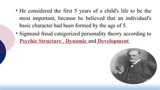 • He considered the first 5 years of a child's life to be the
most important, because he believed that an individual's
basic character had been formed by the age of 5.
• Sigmund freud categorized personality theory according to
Psychic Structure , Dynamic and Development
 