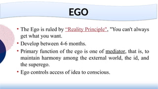 • The Ego is ruled by “Reality Principle", "You can't always
get what you want.
• Develop between 4-6 months.
• Primary function of the ego is one of mediator, that is, to
maintain harmony among the external world, the id, and
the superego.
• Ego controls access of idea to conscious.
EGO
 
