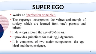 • Works on "perfection principle".
• The superego incorporates the values and morals of
society which are learned from one's parents and
others.
• It develops around the age of 3-6 years.
• It provides guidelines for making judgements.
• It is composed of two major components: the ego-
ideal and the conscience.
9
SUPER EGO
 