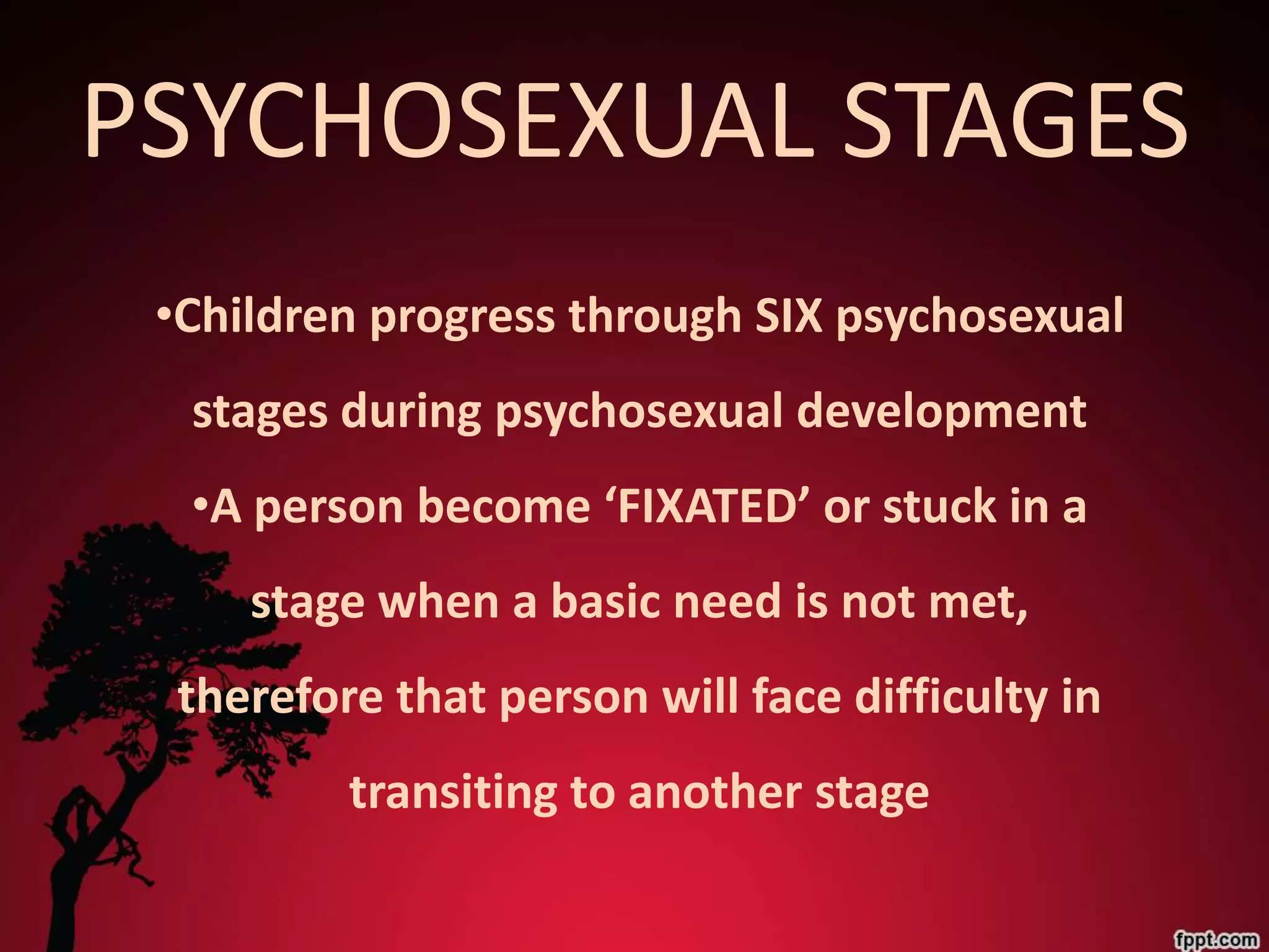 PSYCHOSEXUAL STAGES
 •Children progress through SIX psychosexual
  stages during psychosexual development
  •A person become ‘FIXATED’ or stuck in a
     stage when a basic need is not met,
  therefore that person will face difficulty in
          transiting to another stage
 