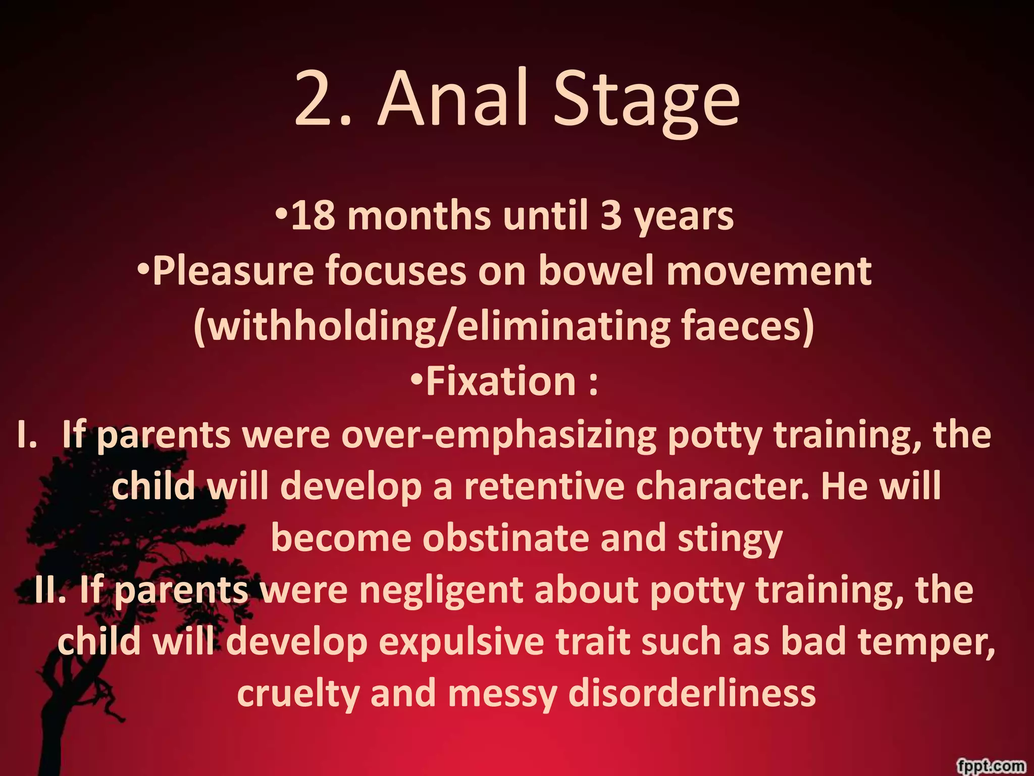 2. Anal Stage
              •18 months until 3 years
       •Pleasure focuses on bowel movement
          (withholding/eliminating faeces)
                     •Fixation :
I. If parents were over-emphasizing potty training, the
         child will develop a retentive character. He will
                   become obstinate and stingy
  II. If parents were negligent about potty training, the
    child will develop expulsive trait such as bad temper,
                cruelty and messy disorderliness
 