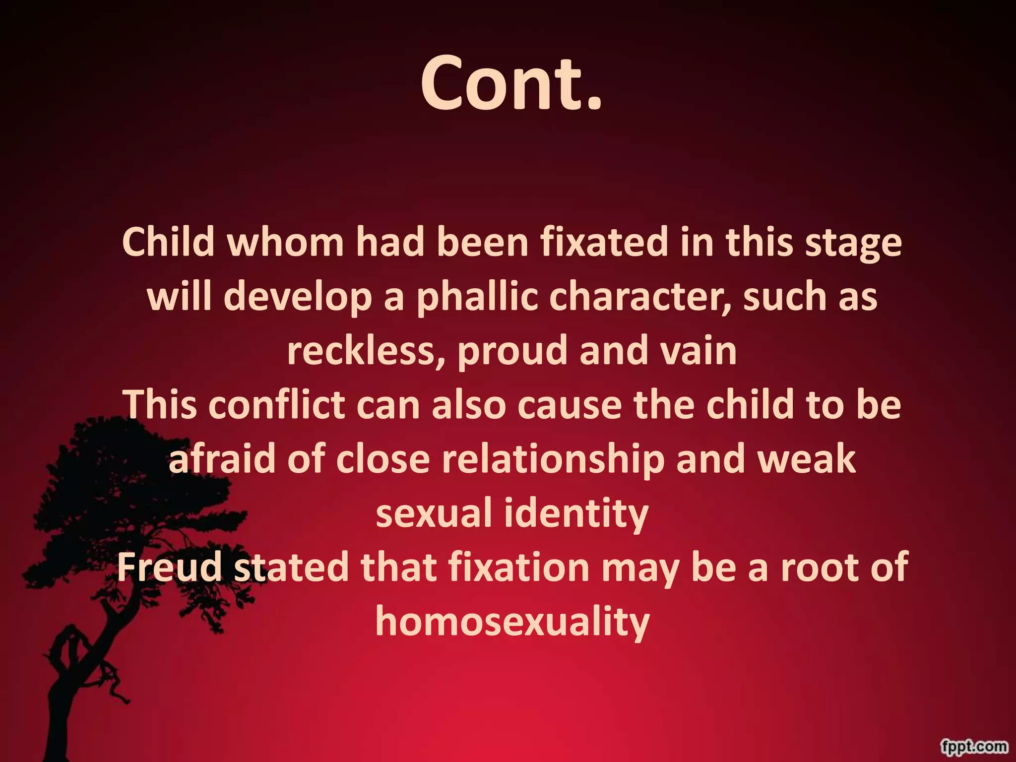 Cont.
Child whom had been fixated in this stage
  will develop a phallic character, such as
          reckless, proud and vain
This conflict can also cause the child to be
   afraid of close relationship and weak
               sexual identity
Freud stated that fixation may be a root of
               homosexuality
 