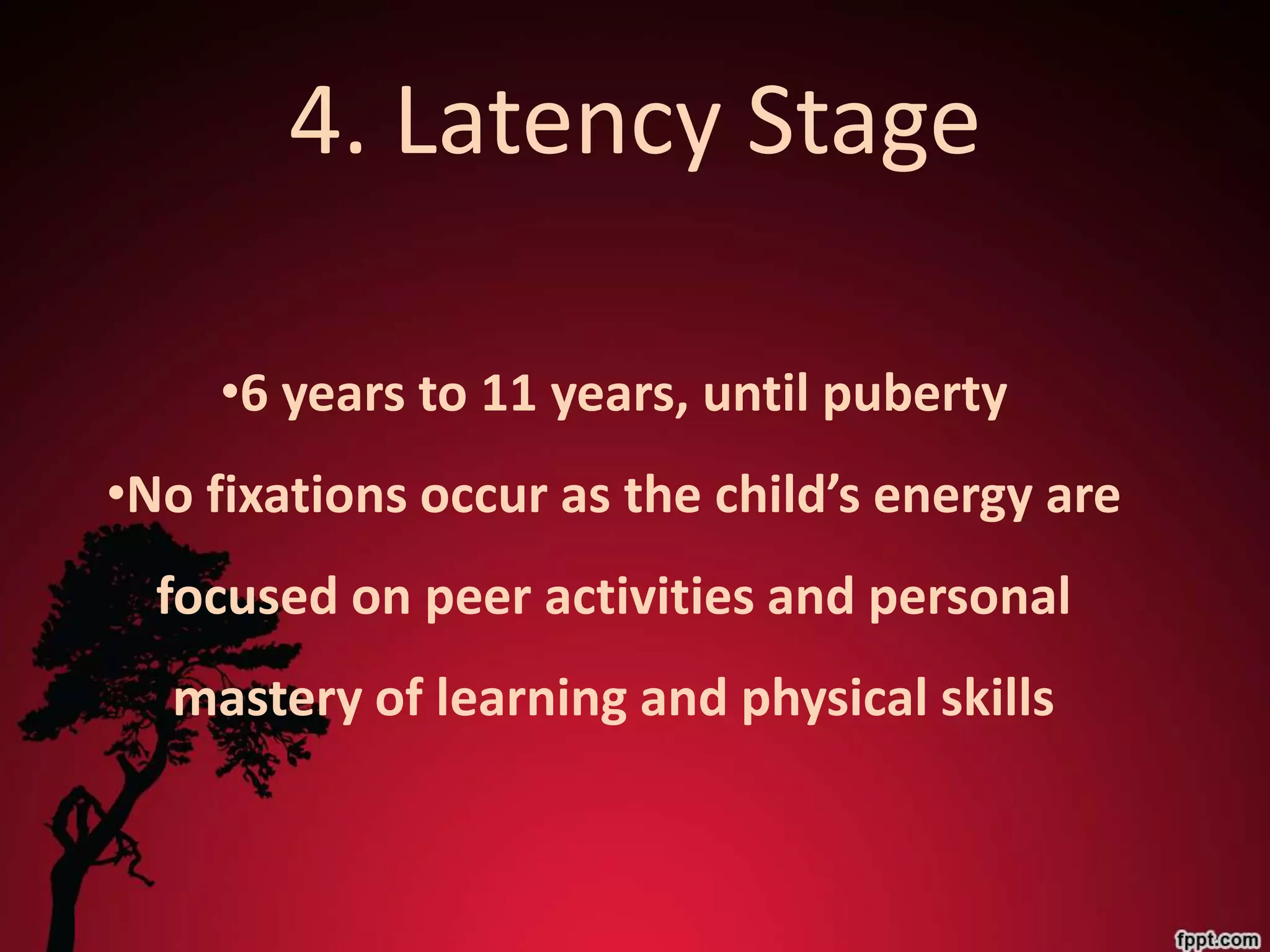 4. Latency Stage

     •6 years to 11 years, until puberty
•No fixations occur as the child’s energy are
  focused on peer activities and personal
  mastery of learning and physical skills
 