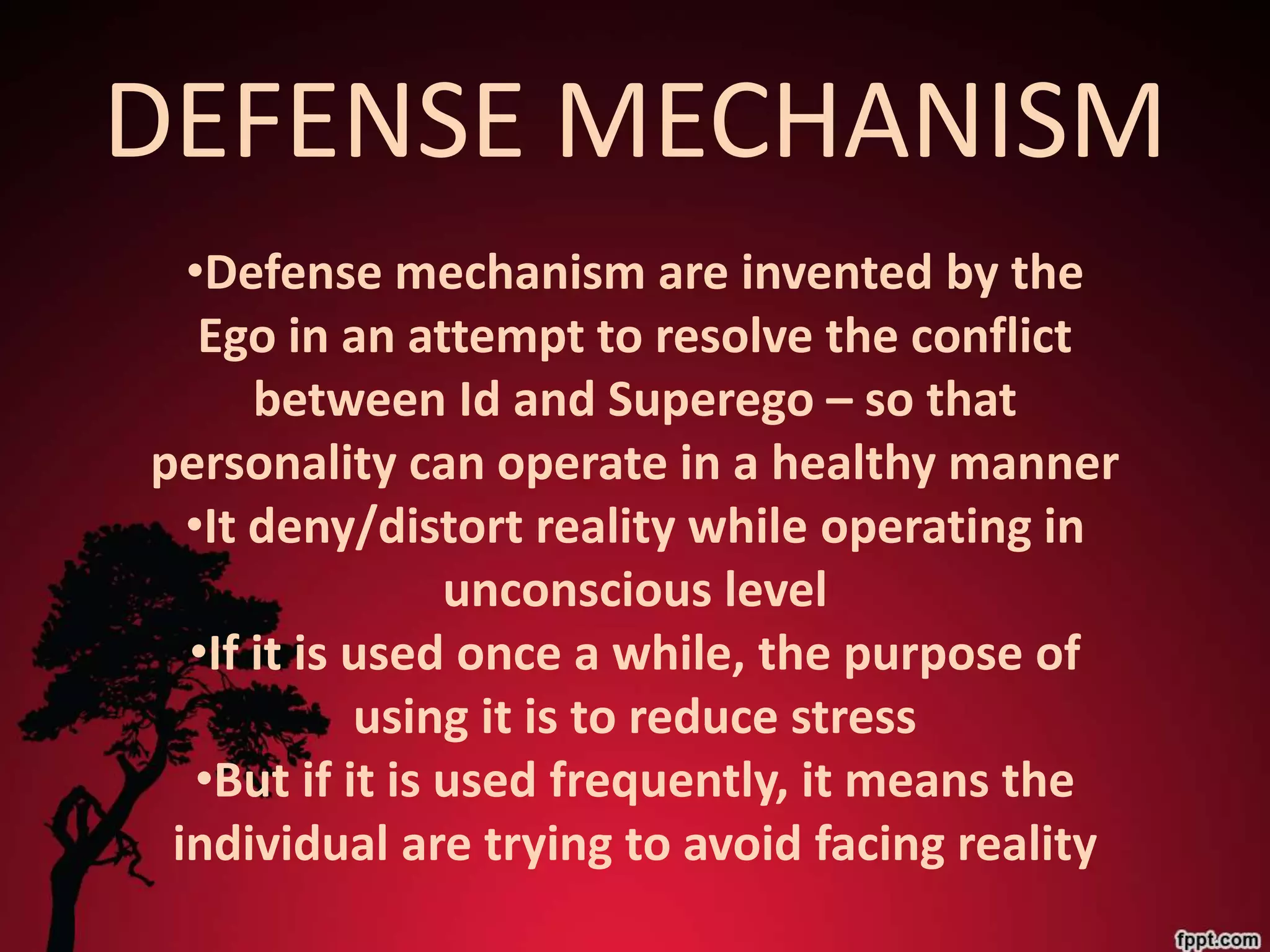 DEFENSE MECHANISM
  •Defense mechanism are invented by the
   Ego in an attempt to resolve the conflict
      between Id and Superego – so that
personality can operate in a healthy manner
  •It deny/distort reality while operating in
                 unconscious level
  •If it is used once a while, the purpose of
            using it is to reduce stress
   •But if it is used frequently, it means the
 individual are trying to avoid facing reality
 