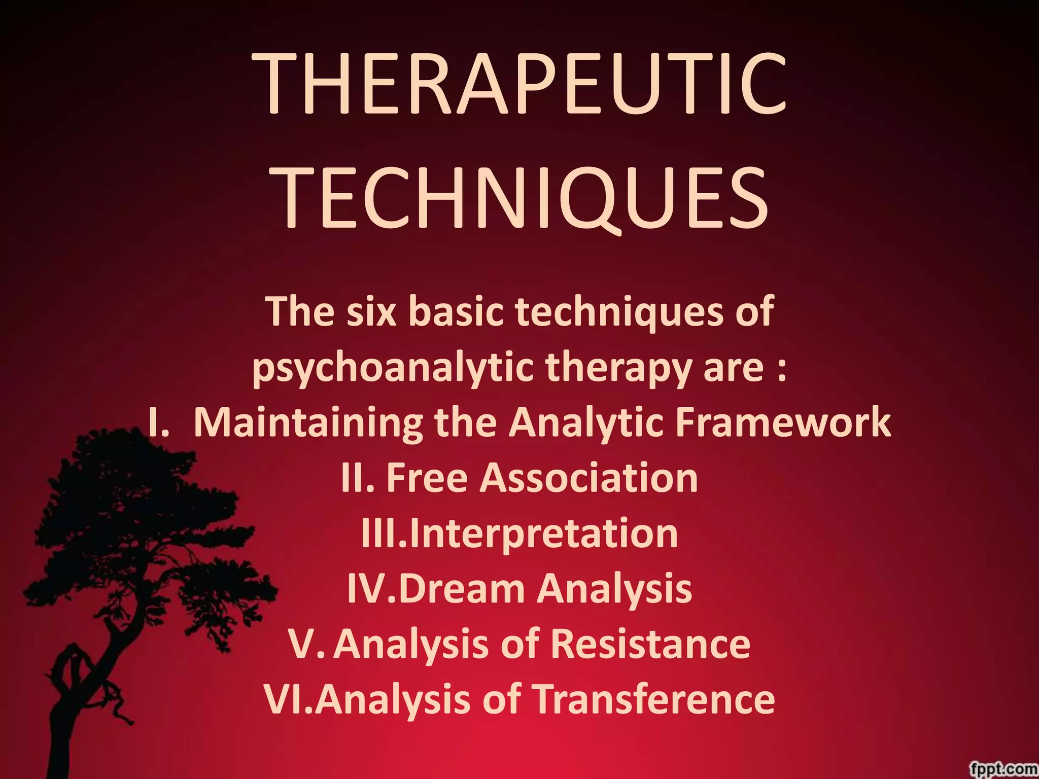THERAPEUTIC
     TECHNIQUES
      The six basic techniques of
     psychoanalytic therapy are :
I. Maintaining the Analytic Framework
          II. Free Association
            III.Interpretation
           IV.Dream Analysis
       V. Analysis of Resistance
      VI.Analysis of Transference
 