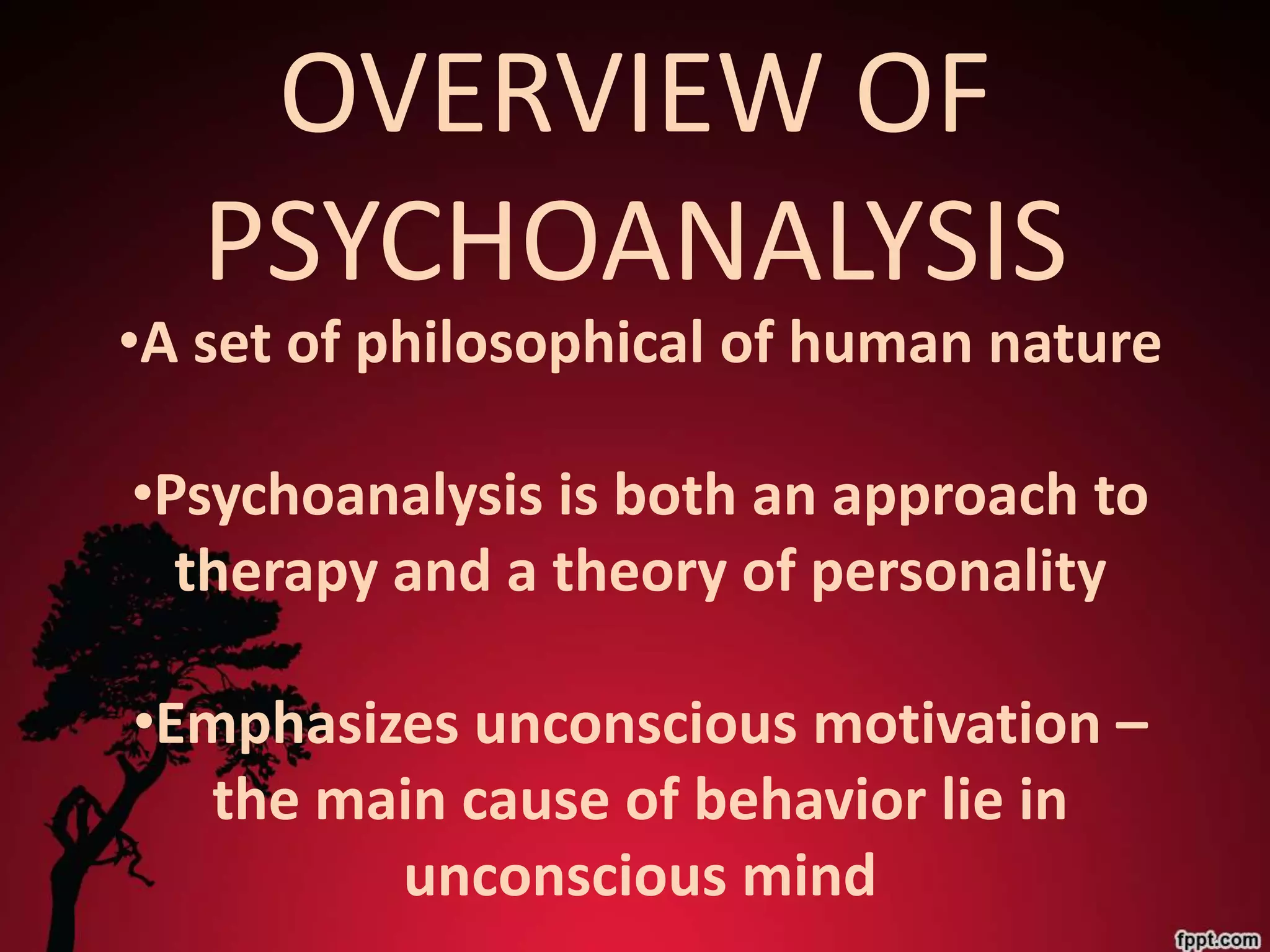 OVERVIEW OF
   PSYCHOANALYSIS
•A set of philosophical of human nature

•Psychoanalysis is both an approach to
  therapy and a theory of personality

•Emphasizes unconscious motivation –
   the main cause of behavior lie in
         unconscious mind
 
