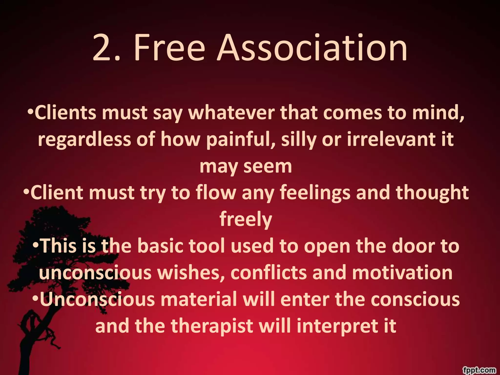 2. Free Association
 •Clients must say whatever that comes to mind,
   regardless of how painful, silly or irrelevant it
                      may seem
•Client must try to flow any feelings and thought
                        freely
  •This is the basic tool used to open the door to
   unconscious wishes, conflicts and motivation
  •Unconscious material will enter the conscious
          and the therapist will interpret it
 