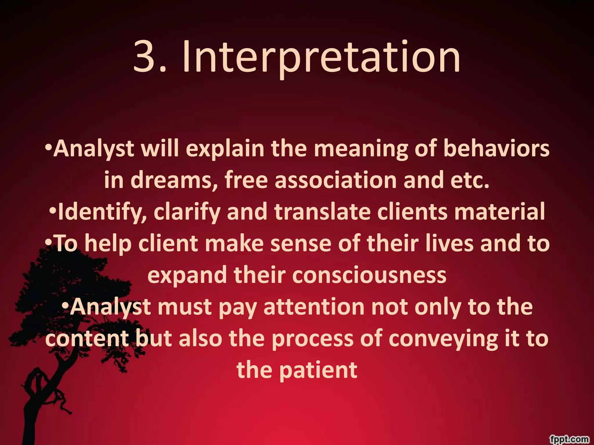 3. Interpretation
•Analyst will explain the meaning of behaviors
     in dreams, free association and etc.
•Identify, clarify and translate clients material
•To help client make sense of their lives and to
          expand their consciousness
  •Analyst must pay attention not only to the
content but also the process of conveying it to
                    the patient
 