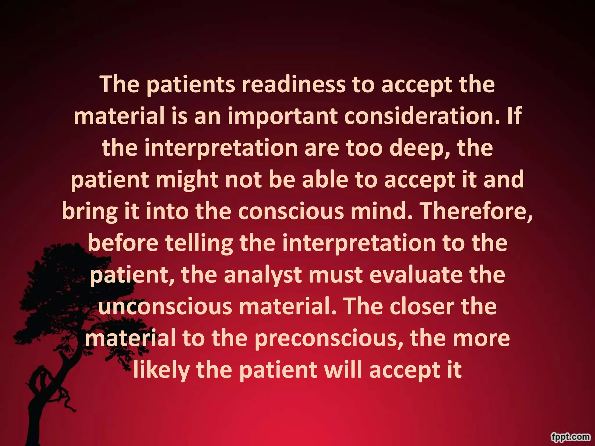 The patients readiness to accept the
 material is an important consideration. If
    the interpretation are too deep, the
 patient might not be able to accept it and
bring it into the conscious mind. Therefore,
  before telling the interpretation to the
   patient, the analyst must evaluate the
    unconscious material. The closer the
  material to the preconscious, the more
       likely the patient will accept it
 