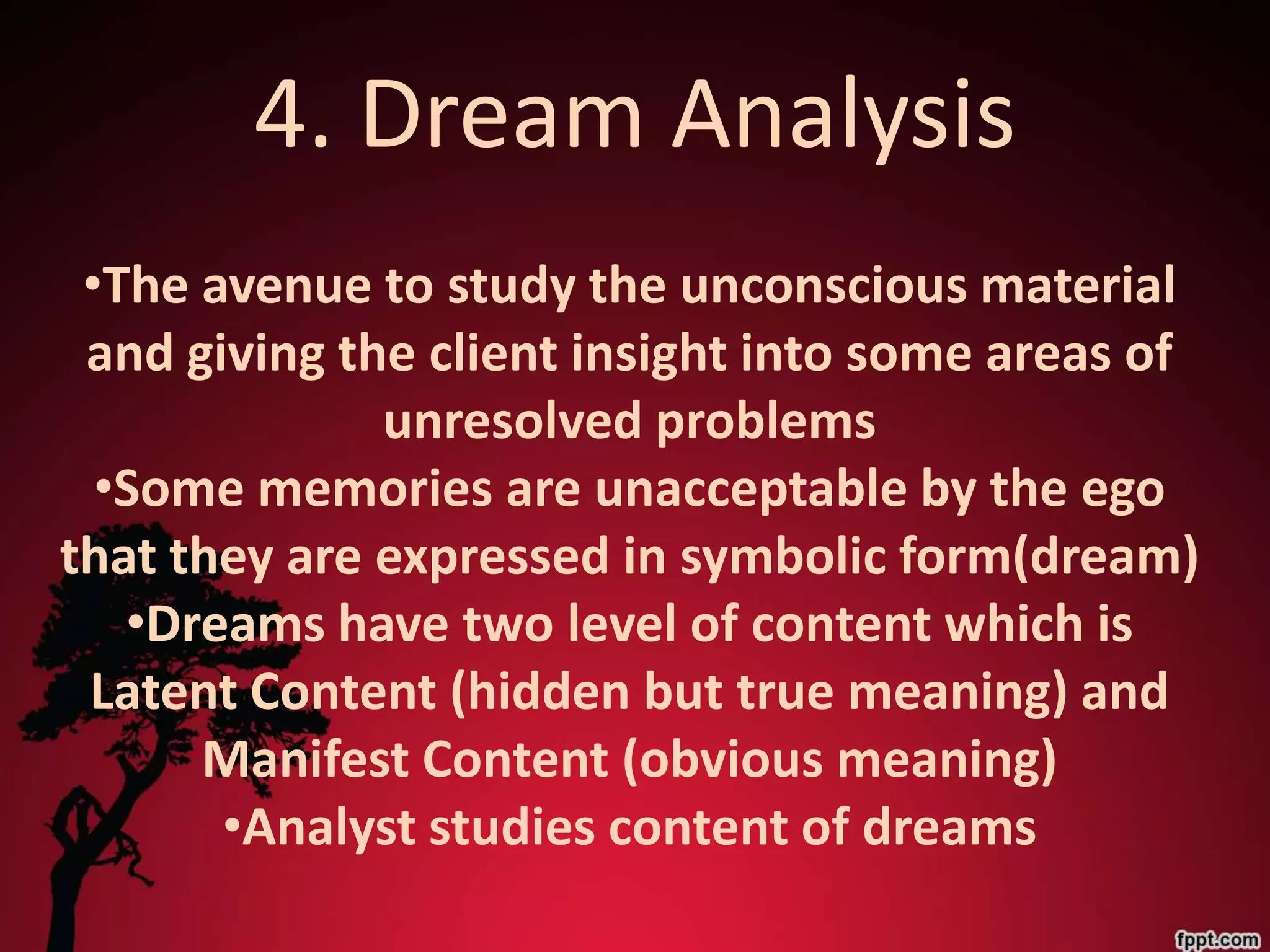 4. Dream Analysis
 •The avenue to study the unconscious material
 and giving the client insight into some areas of
              unresolved problems
  •Some memories are unacceptable by the ego
that they are expressed in symbolic form(dream)
   •Dreams have two level of content which is
 Latent Content (hidden but true meaning) and
      Manifest Content (obvious meaning)
       •Analyst studies content of dreams
 