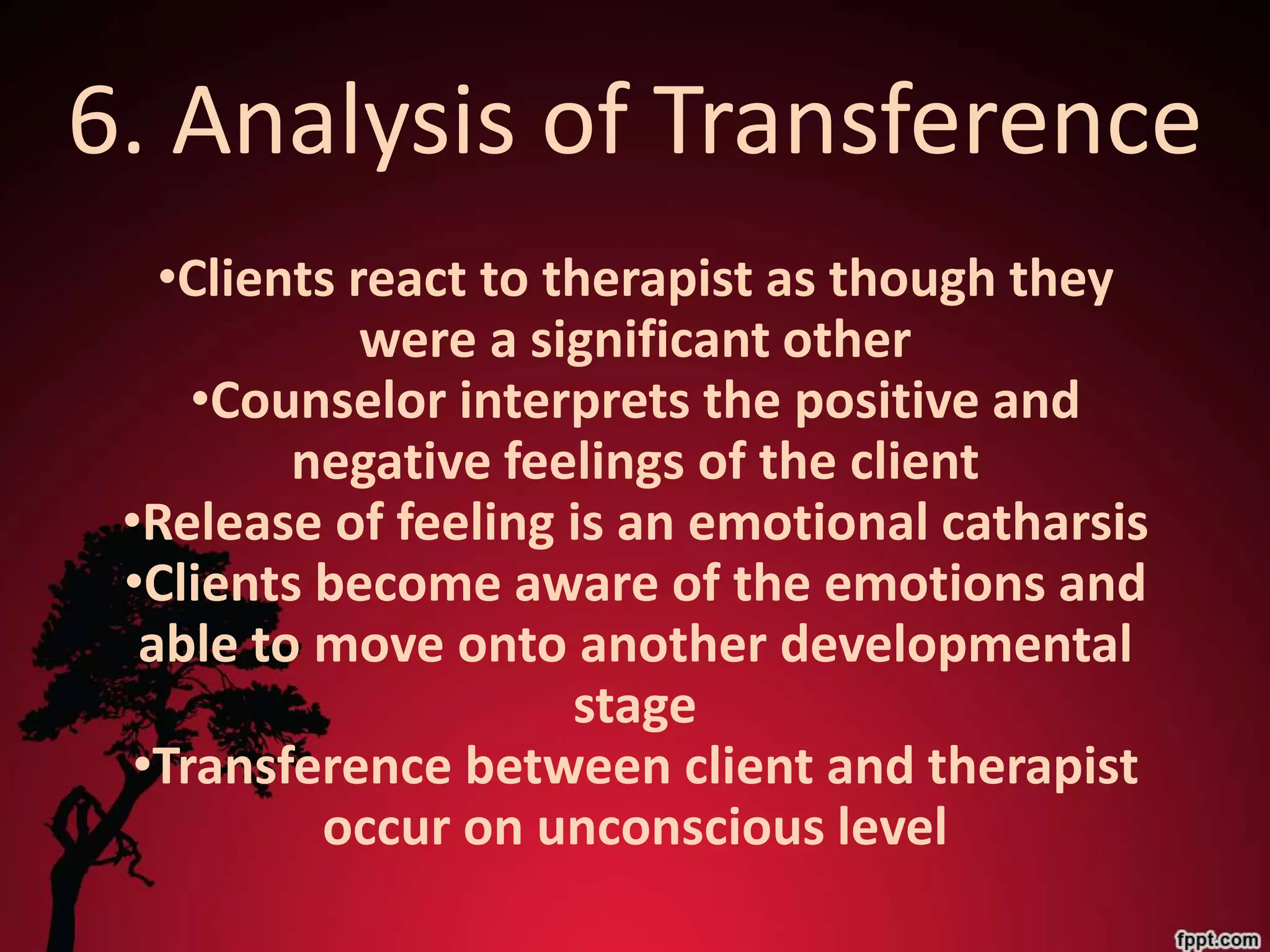 6. Analysis of Transference
   •Clients react to therapist as though they
             were a significant other
     •Counselor interprets the positive and
         negative feelings of the client
 •Release of feeling is an emotional catharsis
 •Clients become aware of the emotions and
  able to move onto another developmental
                      stage
  •Transference between client and therapist
          occur on unconscious level
 