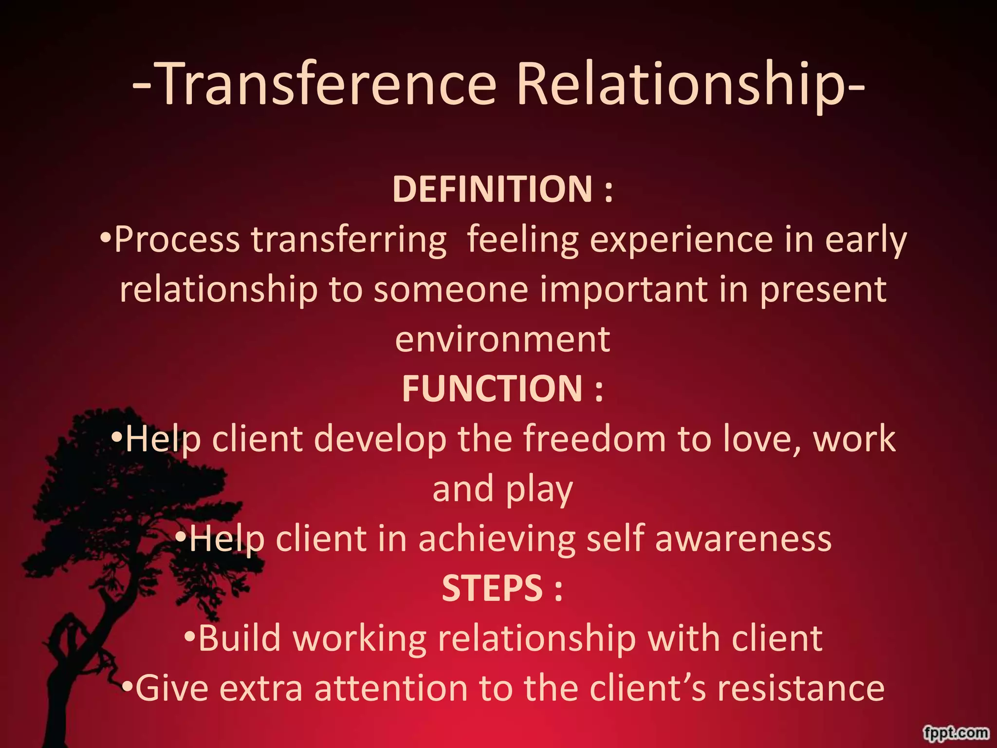 -Transference Relationship-
                    DEFINITION :
•Process transferring feeling experience in early
  relationship to someone important in present
                    environment
                     FUNCTION :
 •Help client develop the freedom to love, work
                       and play
      •Help client in achieving self awareness
                       STEPS :
       •Build working relationship with client
  •Give extra attention to the client’s resistance
 