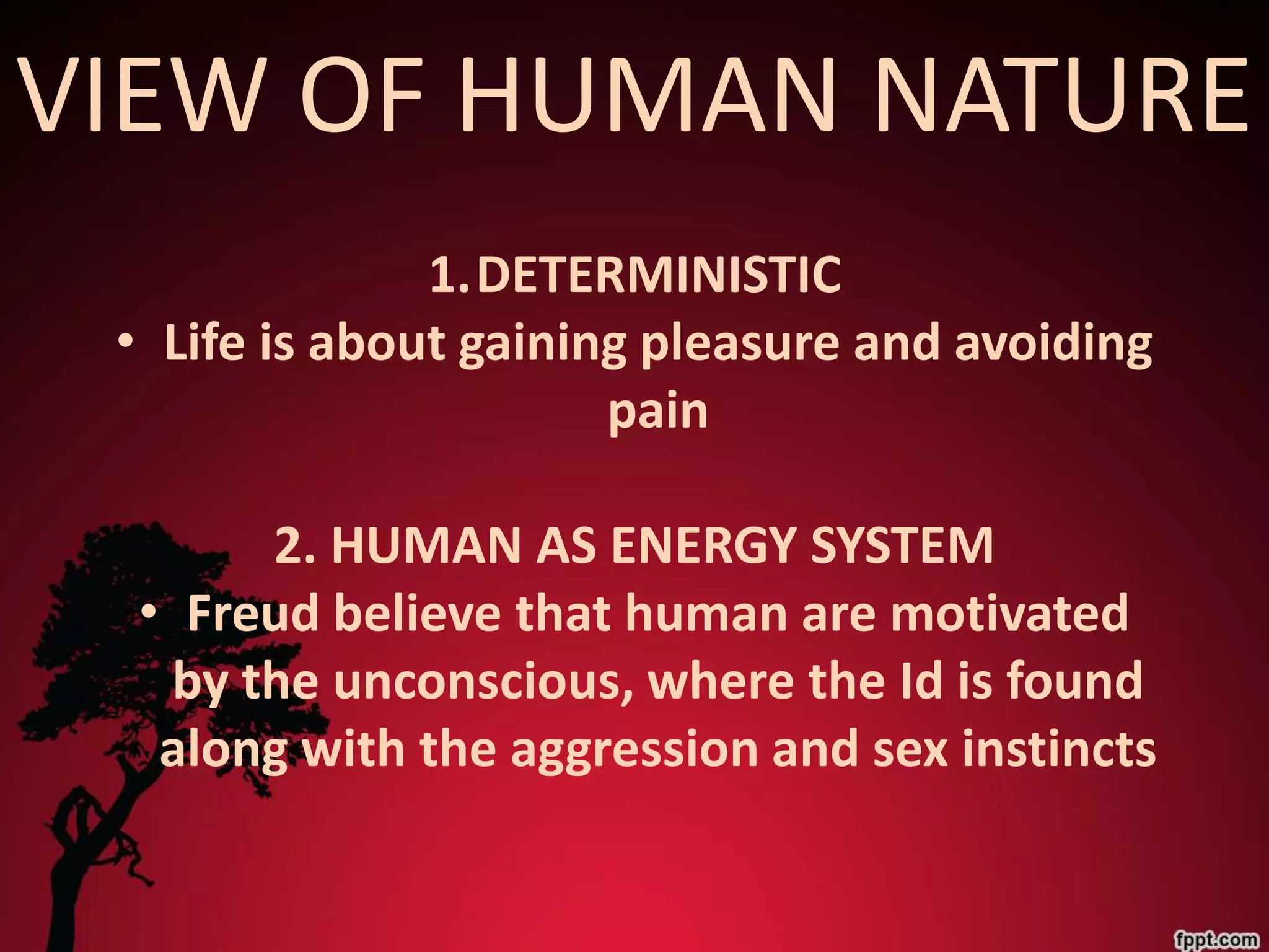 VIEW OF HUMAN NATURE
               1.DETERMINISTIC
 • Life is about gaining pleasure and avoiding
                       pain

      2. HUMAN AS ENERGY SYSTEM
 • Freud believe that human are motivated
  by the unconscious, where the Id is found
  along with the aggression and sex instincts
 