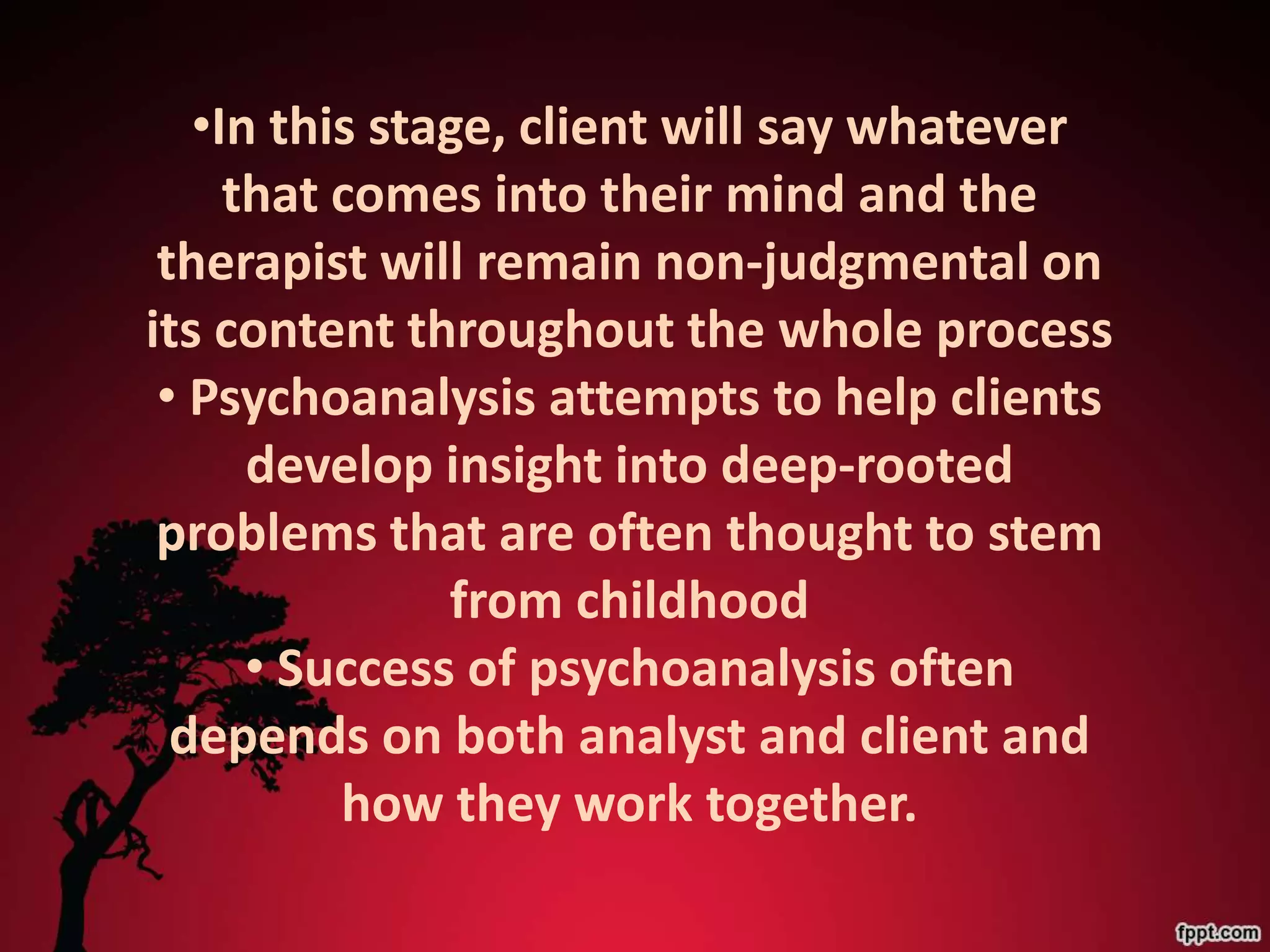 •In this stage, client will say whatever
     that comes into their mind and the
 therapist will remain non-judgmental on
its content throughout the whole process
 • Psychoanalysis attempts to help clients
      develop insight into deep-rooted
 problems that are often thought to stem
               from childhood
      • Success of psychoanalysis often
  depends on both analyst and client and
          how they work together.
 
