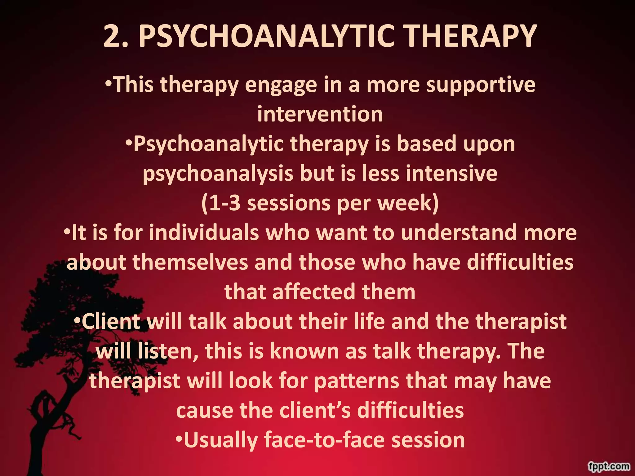 2. PSYCHOANALYTIC THERAPY
      •This therapy engage in a more supportive
                        intervention
        •Psychoanalytic therapy is based upon
           psychoanalysis but is less intensive
                 (1-3 sessions per week)
•It is for individuals who want to understand more
about themselves and those who have difficulties
                    that affected them
 •Client will talk about their life and the therapist
     will listen, this is known as talk therapy. The
   therapist will look for patterns that may have
               cause the client’s difficulties
               •Usually face-to-face session
 