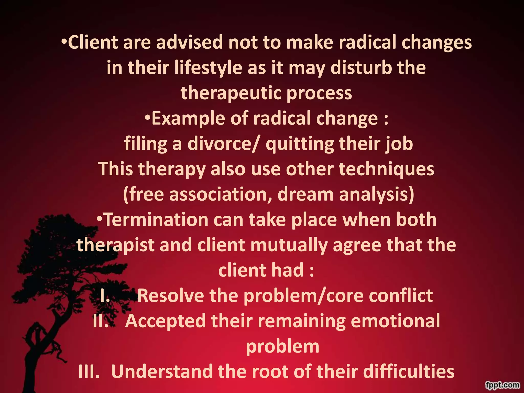 •Client are advised not to make radical changes
        in their lifestyle as it may disturb the
                  therapeutic process
              •Example of radical change :
          filing a divorce/ quitting their job
      This therapy also use other techniques
          (free association, dream analysis)
      •Termination can take place when both
  therapist and client mutually agree that the
                       client had :
       I. Resolve the problem/core conflict
     II. Accepted their remaining emotional
                           problem
  III. Understand the root of their difficulties
 