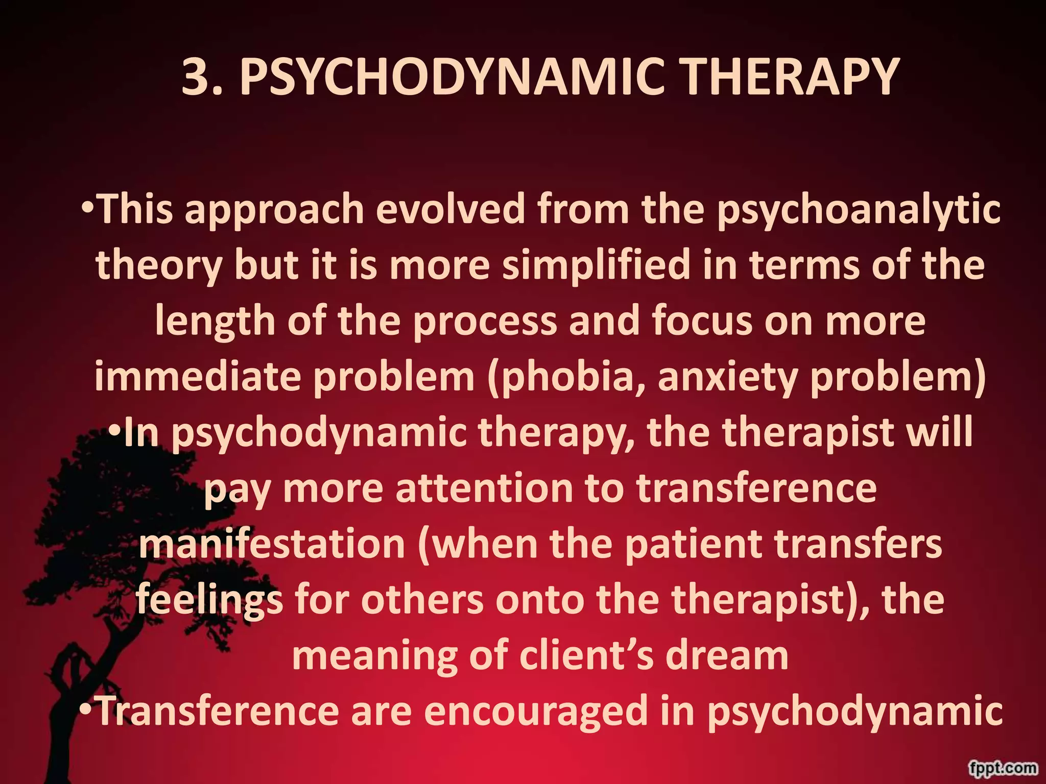 3. PSYCHODYNAMIC THERAPY

•This approach evolved from the psychoanalytic
 theory but it is more simplified in terms of the
     length of the process and focus on more
 immediate problem (phobia, anxiety problem)
  •In psychodynamic therapy, the therapist will
        pay more attention to transference
    manifestation (when the patient transfers
    feelings for others onto the therapist), the
             meaning of client’s dream
•Transference are encouraged in psychodynamic
 