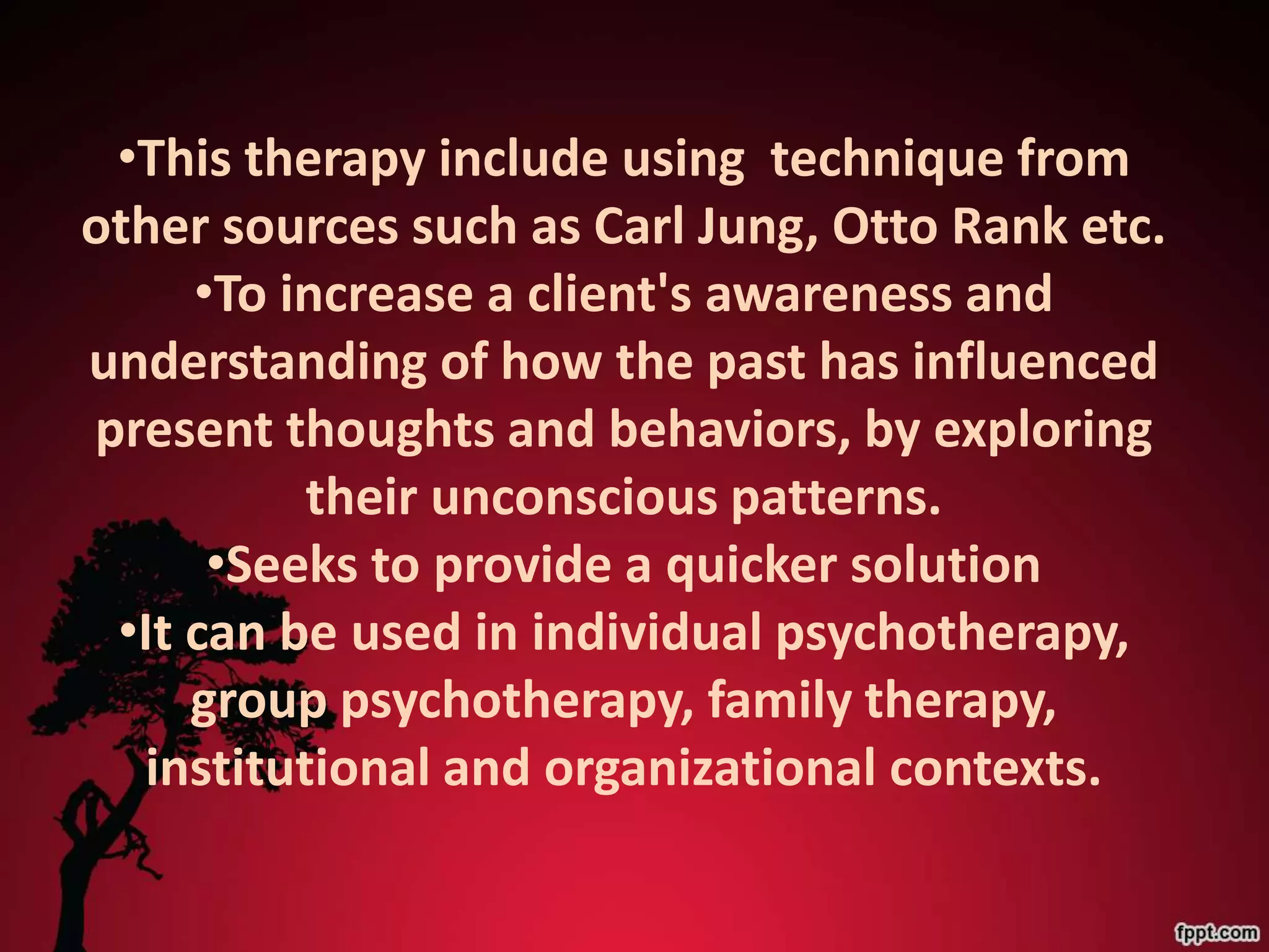 •This therapy include using technique from
other sources such as Carl Jung, Otto Rank etc.
     •To increase a client's awareness and
understanding of how the past has influenced
present thoughts and behaviors, by exploring
          their unconscious patterns.
      •Seeks to provide a quicker solution
 •It can be used in individual psychotherapy,
     group psychotherapy, family therapy,
  institutional and organizational contexts.
 