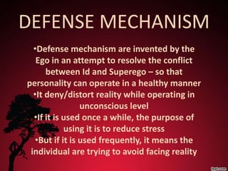 DEFENSE MECHANISM
  •Defense mechanism are invented by the
   Ego in an attempt to resolve the conflict
      between Id and Superego – so that
personality can operate in a healthy manner
  •It deny/distort reality while operating in
                 unconscious level
  •If it is used once a while, the purpose of
            using it is to reduce stress
   •But if it is used frequently, it means the
 individual are trying to avoid facing reality
 