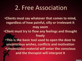 2. Free Association
 •Clients must say whatever that comes to mind,
   regardless of how painful, silly or irrelevant it
                      may seem
•Client must try to flow any feelings and thought
                        freely
  •This is the basic tool used to open the door to
   unconscious wishes, conflicts and motivation
  •Unconscious material will enter the conscious
          and the therapist will interpret it
 