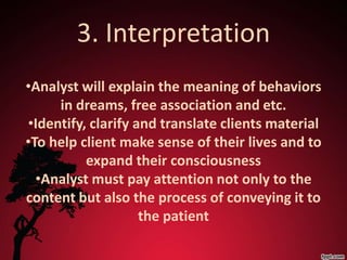 3. Interpretation
•Analyst will explain the meaning of behaviors
     in dreams, free association and etc.
•Identify, clarify and translate clients material
•To help client make sense of their lives and to
          expand their consciousness
  •Analyst must pay attention not only to the
content but also the process of conveying it to
                    the patient
 