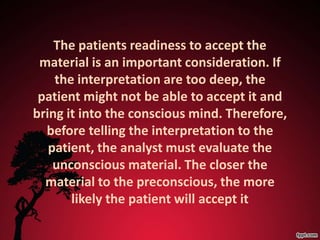 The patients readiness to accept the
 material is an important consideration. If
    the interpretation are too deep, the
 patient might not be able to accept it and
bring it into the conscious mind. Therefore,
  before telling the interpretation to the
   patient, the analyst must evaluate the
    unconscious material. The closer the
  material to the preconscious, the more
       likely the patient will accept it
 