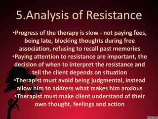 5.Analysis of Resistance
•Progress of the therapy is slow - not paying fees,
     being late, blocking thoughts during free
   association, refusing to recall past memories
•Paying attention to resistance are important, the
 decision of when to interpret the resistance and
        tell the client depends on situation
 •Therapist must avoid being judgmental, instead
  allow him to address what makes him anxious
 •Therapist must make client understand of their
         own thought, feelings and action
 