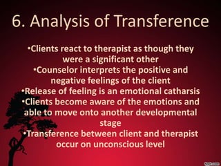 6. Analysis of Transference
   •Clients react to therapist as though they
             were a significant other
     •Counselor interprets the positive and
         negative feelings of the client
 •Release of feeling is an emotional catharsis
 •Clients become aware of the emotions and
  able to move onto another developmental
                      stage
  •Transference between client and therapist
          occur on unconscious level
 
