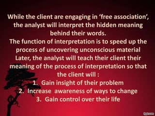 While the client are engaging in ‘free association’,
 the analyst will interpret the hidden meaning
               behind their words.
The function of interpretation is to speed up the
  process of uncovering unconscious material
  Later, the analyst will teach their client their
meaning of the process of interpretation so that
                  the client will :
         1. Gain insight of their problem
   2. Increase awareness of ways to change
          3. Gain control over their life
 