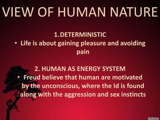 VIEW OF HUMAN NATURE
               1.DETERMINISTIC
 • Life is about gaining pleasure and avoiding
                       pain

      2. HUMAN AS ENERGY SYSTEM
 • Freud believe that human are motivated
  by the unconscious, where the Id is found
  along with the aggression and sex instincts
 