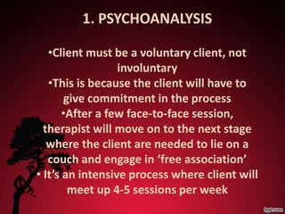 1. PSYCHOANALYSIS

   •Client must be a voluntary client, not
                  involuntary
   •This is because the client will have to
       give commitment in the process
       •After a few face-to-face session,
  therapist will move on to the next stage
   where the client are needed to lie on a
   couch and engage in ‘free association’
• It’s an intensive process where client will
        meet up 4-5 sessions per week
 